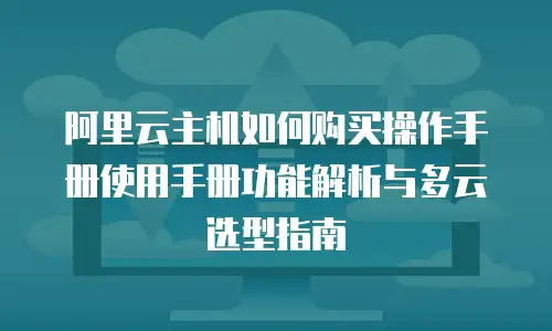 阿里云主机如何购买操作手册使用手册功能解析与多云选型指南
