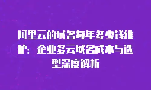 阿里云的域名每年多少钱维护：企业多云域名成本与选型深度解析