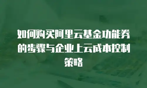 如何购买阿里云基金功能券的步骤与企业上云成本控制策略