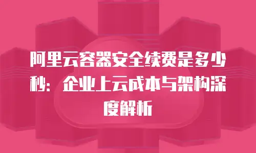 阿里云容器安全续费是多少秒：企业上云成本与架构深度解析