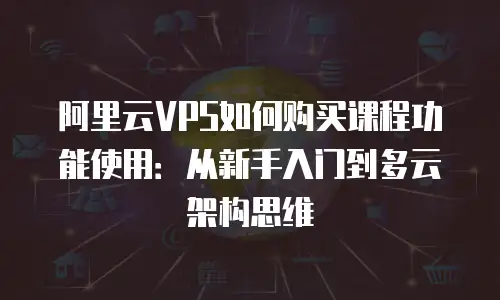 阿里云VPS如何购买课程功能使用：从新手入门到多云架构思维