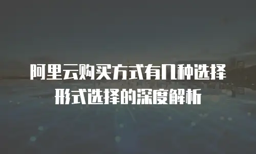 阿里云购买方式有几种选择形式选择的深度解析