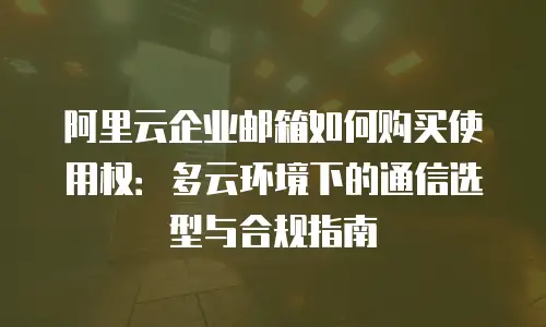 阿里云企业邮箱如何购买使用权：多云环境下的通信选型与合规指南