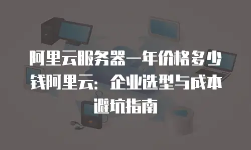 阿里云服务器一年价格多少钱阿里云：企业选型与成本避坑指南