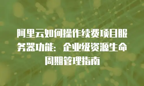 阿里云如何操作续费项目服务器功能：企业级资源生命周期管理指南