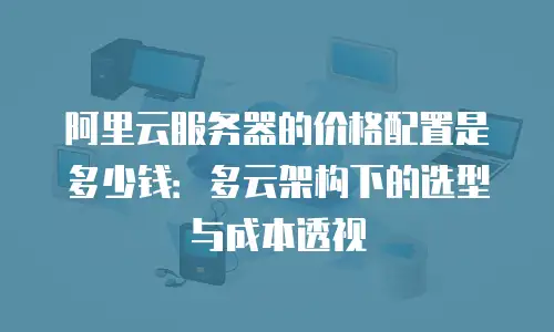 阿里云服务器的价格配置是多少钱：多云架构下的选型与成本透视