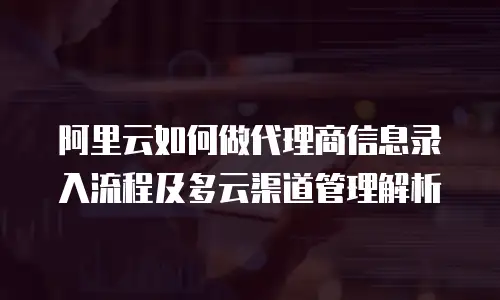 阿里云如何做代理商信息录入流程及多云渠道管理解析