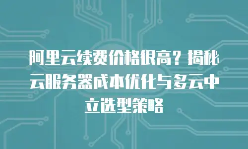 阿里云续费价格很高？揭秘云服务器成本优化与多云中立选型策略