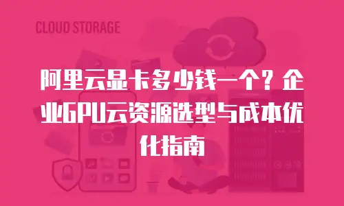 阿里云显卡多少钱一个？企业GPU云资源选型与成本优化指南