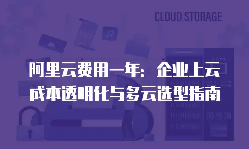 阿里云费用一年：企业上云成本透明化与多云选型指南