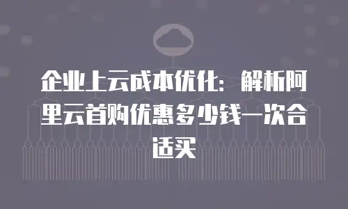企业上云成本优化：解析阿里云首购优惠多少钱一次合适买