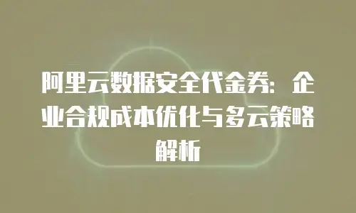 阿里云数据安全代金券：企业合规成本优化与多云策略解析