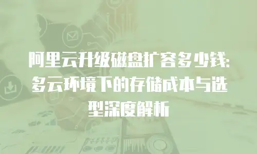 阿里云升级磁盘扩容多少钱：多云环境下的存储成本与选型深度解析