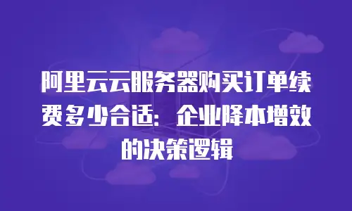 阿里云云服务器购买订单续费多少合适：企业降本增效的决策逻辑