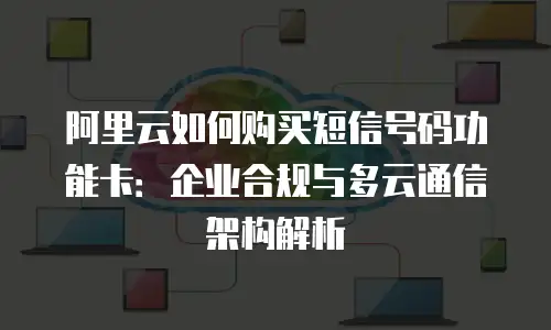 阿里云如何购买短信号码功能卡：企业合规与多云通信架构解析