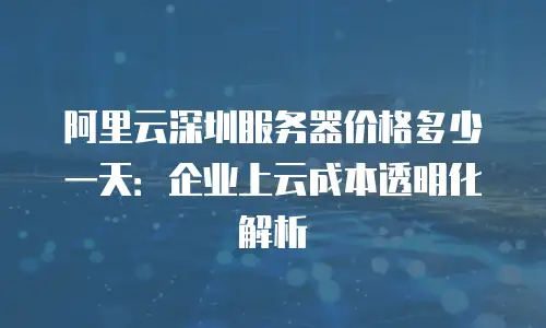 阿里云深圳服务器价格多少一天：企业上云成本透明化解析