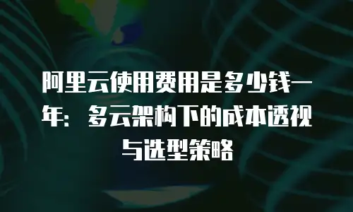 阿里云使用费用是多少钱一年：多云架构下的成本透视与选型策略