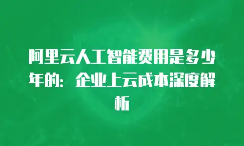阿里云人工智能费用是多少年的：企业上云成本深度解析
