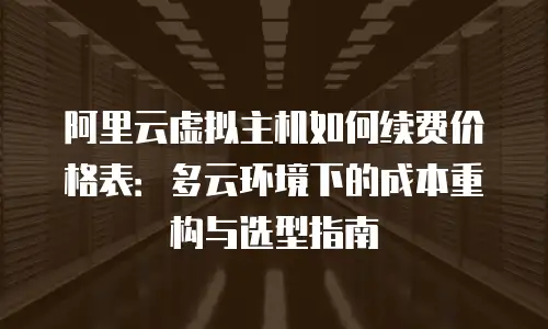 阿里云虚拟主机如何续费价格表：多云环境下的成本重构与选型指南