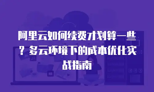 阿里云如何续费才划算一些？多云环境下的成本优化实战指南