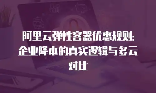 阿里云弹性容器优惠规则：企业降本的真实逻辑与多云对比