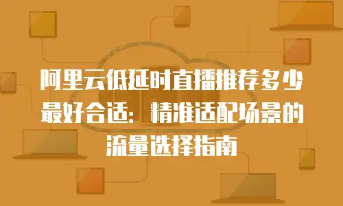 阿里云低延时直播推荐多少最好合适：精准适配场景的流量选择指南