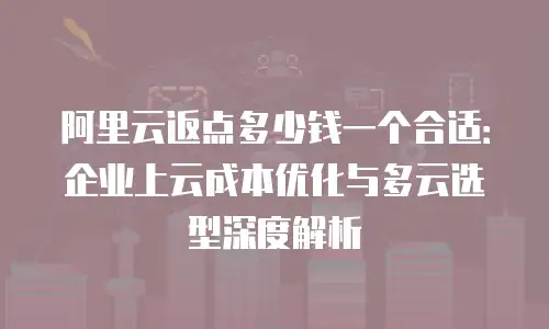 阿里云返点多少钱一个合适：企业上云成本优化与多云选型深度解析