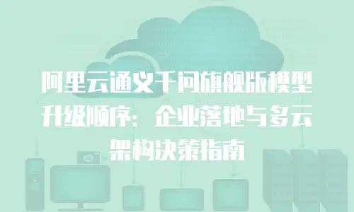 阿里云通义千问旗舰版模型升级顺序：企业落地与多云架构决策指南