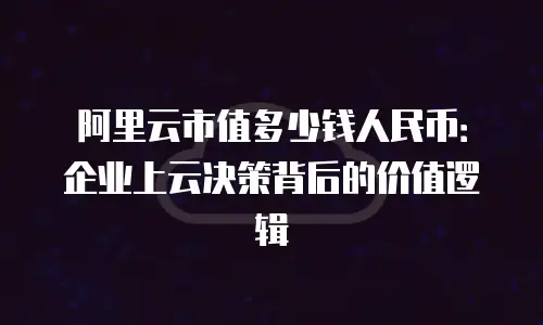 阿里云市值多少钱人民币：企业上云决策背后的价值逻辑