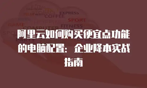 阿里云如何购买便宜点功能的电脑配置：企业降本实战指南