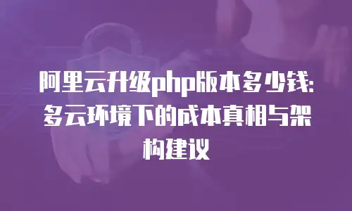 阿里云升级php版本多少钱：多云环境下的成本真相与架构建议