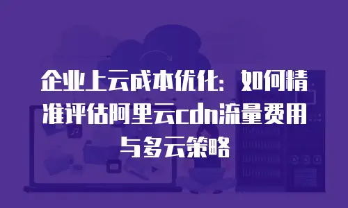 企业上云成本优化：如何精准评估阿里云cdn流量费用与多云策略