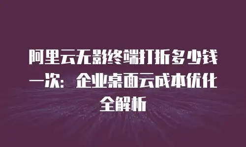阿里云无影终端打折多少钱一次：企业桌面云成本优化全解析