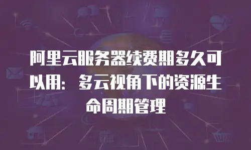 阿里云服务器续费期多久可以用：多云视角下的资源生命周期管理