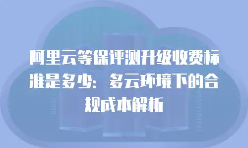 阿里云等保评测升级收费标准是多少：多云环境下的合规成本解析