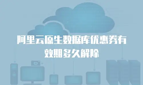 阿里云原生数据库优惠券有效期多久解除