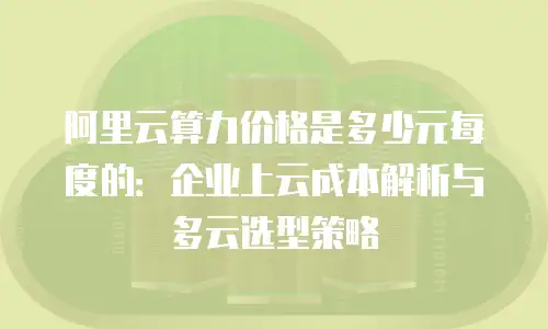 阿里云算力价格是多少元每度的：企业上云成本解析与多云选型策略