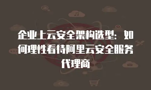 企业上云安全架构选型：如何理性看待阿里云安全服务代理商