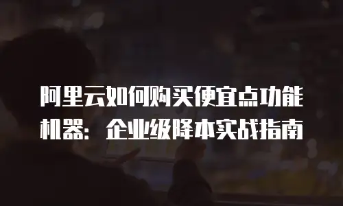 阿里云如何购买便宜点功能机器：企业级降本实战指南