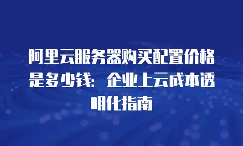 阿里云服务器购买配置价格是多少钱：企业上云成本透明化指南