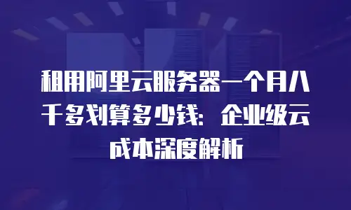 租用阿里云服务器一个月八千多划算多少钱：企业级云成本深度解析