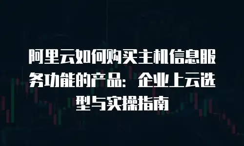 阿里云如何购买主机信息服务功能的产品：企业上云选型与实操指南
