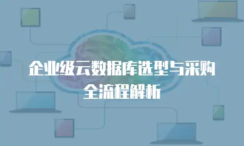 企业级云数据库选型与采购全流程解析