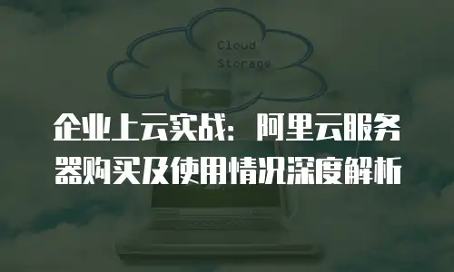 企业上云实战：阿里云服务器购买及使用情况深度解析