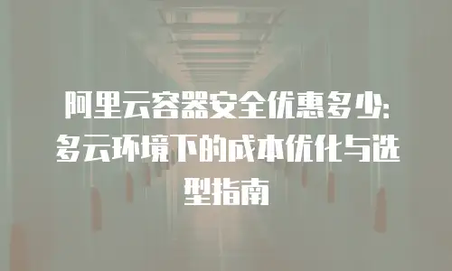 阿里云容器安全优惠多少：多云环境下的成本优化与选型指南
