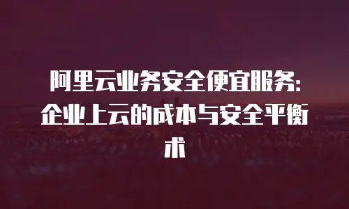 阿里云业务安全便宜服务：企业上云的成本与安全平衡术