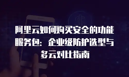 阿里云如何购买安全的功能服务包：企业级防护选型与多云对比指南