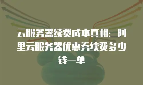 云服务器续费成本真相：阿里云服务器优惠券续费多少钱一单