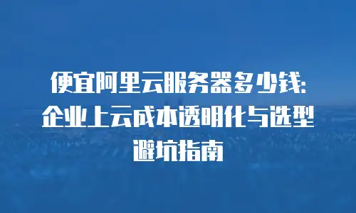 便宜阿里云服务器多少钱：企业上云成本透明化与选型避坑指南