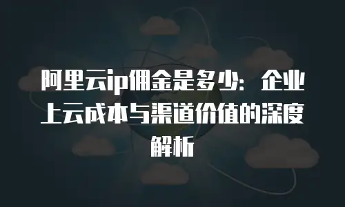 阿里云ip佣金是多少：企业上云成本与渠道价值的深度解析